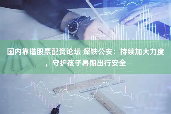 国内靠谱股票配资论坛 深铁公安：持续加大力度，守护孩子暑期出行安全