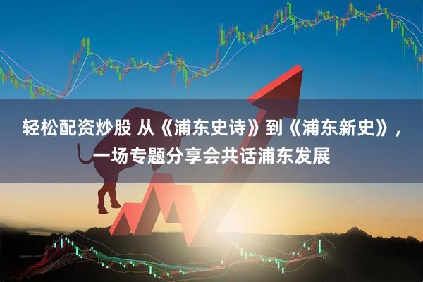轻松配资炒股 从《浦东史诗》到《浦东新史》，一场专题分享会共话浦东发展