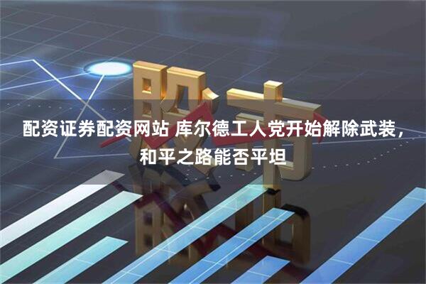 配资证券配资网站 库尔德工人党开始解除武装，和平之路能否平坦