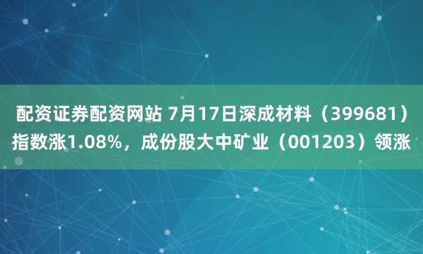 配资证券配资网站 7月17日深成材料（399681）指数涨1.08%，成份股大中矿业（001203）领涨
