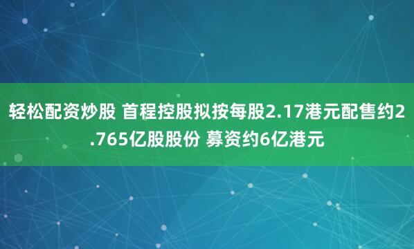 轻松配资炒股 首程控股拟按每股2.17港元配售约2.765亿股股份 募资约6亿港元