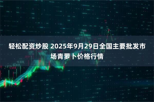 轻松配资炒股 2025年9月29日全国主要批发市场青萝卜价格行情