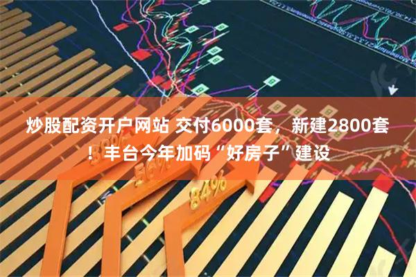 炒股配资开户网站 交付6000套，新建2800套！丰台今年加码“好房子”建设