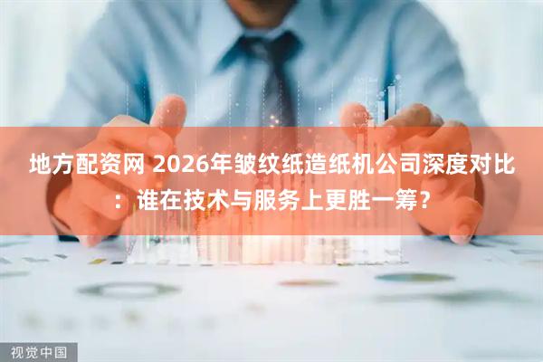 地方配资网 2026年皱纹纸造纸机公司深度对比：谁在技术与服务上更胜一筹？