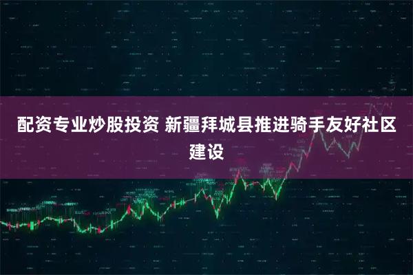 配资专业炒股投资 新疆拜城县推进骑手友好社区建设