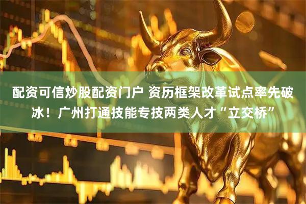 配资可信炒股配资门户 资历框架改革试点率先破冰！广州打通技能专技两类人才“立交桥”