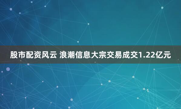 股市配资风云 浪潮信息大宗交易成交1.22亿元