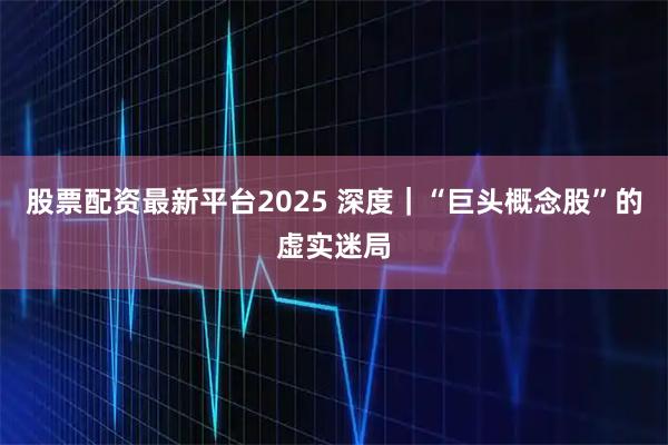 股票配资最新平台2025 深度｜“巨头概念股”的虚实迷局