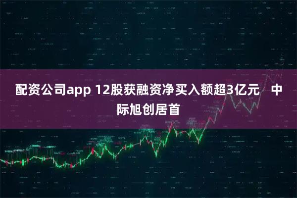 配资公司app 12股获融资净买入额超3亿元   中际旭创居首
