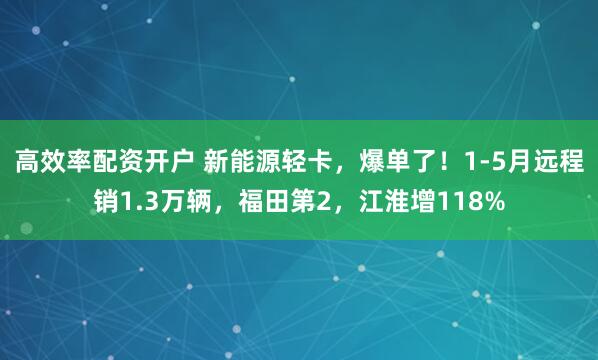 高效率配资开户 新能源轻卡，爆单了！1-5月远程销1.3万辆，福田第2，江淮增118%